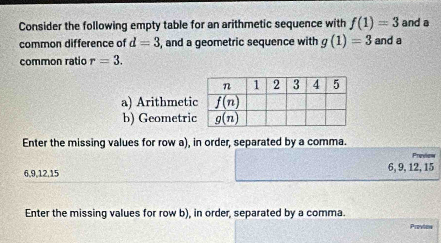 Consider the following empty table for an arithmetic sequence with f(1)=3 and a
common difference of d=3 , and a geometric sequence with g(1)=3 and a
common ratio r=3.
a) Arithmeti
b) Geometri
Enter the missing values for row a), in order, separated by a comma.
Preview
6,9,12,15
6, 9, 12, 15
Enter the missing values for row b), in order, separated by a comma.
Preview