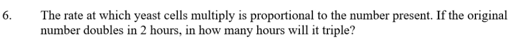 The rate at which yeast cells multiply is proportional to the number present. If the original 
number doubles in 2 hours, in how many hours will it triple?