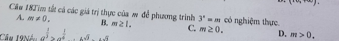 (10,+∈fty ). 
Câu 18Tim tất cả các giá trị thực của m đề phương trình 3^x=m có nghiệm thực.
A. m!= 0. B. m≥ 1. C. m>0. 
Cầu 19Nếu a^(frac 1)3>a^(frac 1)6· b^(sqrt(3)) m≥ 0. 
D.