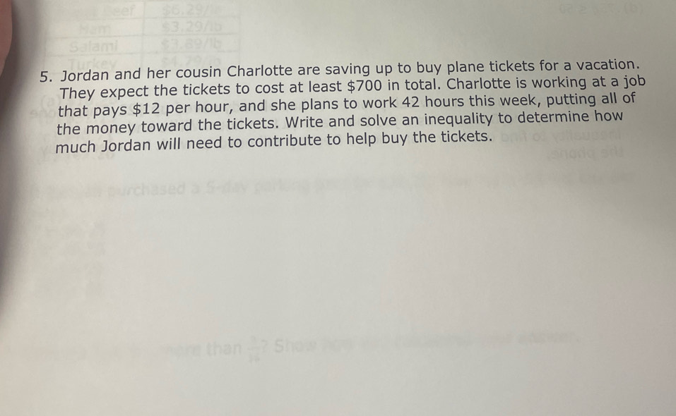 Jordan and her cousin Charlotte are saving up to buy plane tickets for a vacation. 
They expect the tickets to cost at least $700 in total. Charlotte is working at a job 
that pays $12 per hour, and she plans to work 42 hours this week, putting all of 
the money toward the tickets. Write and solve an inequality to determine how 
much Jordan will need to contribute to help buy the tickets.