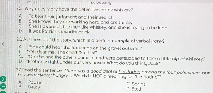 Why does Mary have the detectives drink whiskey?
A. To blur their judgment and their search.
B. She knows they are working hard and are thirsty.
C. She is aware all the men like whiskey, and she is trying to be kind.
D. It was Patrick's favorite drink.
26. At the end of the story, which is a perfect example of verbal irony?
A. "She could hear the footsteps on the gravel outside..."
B. "'Oh dear me!' she cried. 'So it is!'
C. "One by one the others came in and were persuaded to take a little nip of whiskey."
D. "''Probably right under our very noses. What do you think, Jack''
27. Read the sentence: There was a good deal of hesitating among the four policemen, but
they were clearly hungry.... Which is NOT a meaning for “hesitating"?
> A. Pause
C. Sprint
B. Delay D. Stall