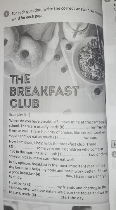 For each question, write the correct answer. Write on 
word for each gap. 
Example: 0 of 
Where do you have breakfast? I have mine at the canteen a 
school. There are usually loads (0)_ my friends 
there as well. There is plenty of choice, like cereal, toast or 
yogurt and we eat as much (1) _we can. 
Now I am older, I help with the breakfast club. There P 
(2)_ some very young children who come at
7.30 in the morning and I look (3) _two or three 2
six-year-olds to make sure they eat well. 
In my opinion, breakfast is the most important meal of the
day because it helps my body and brain work better. If I have 
a good breakfast (4)_ 
to study. 
day, I have more energy 
I love being (5) 
_ 
my friends and chatting in the 
_ 
canteen. After we have eaten, we clean the tables and we g 
to class, ready (6) 
start the day.