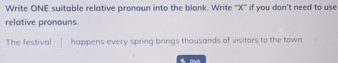 Write ONE suitable relative pronoun into the blank. Write “ X ” if you don't need to use 
relative pronouns. 
The festival | happens every spring brings thousands of visitors to the town. 
a Dich