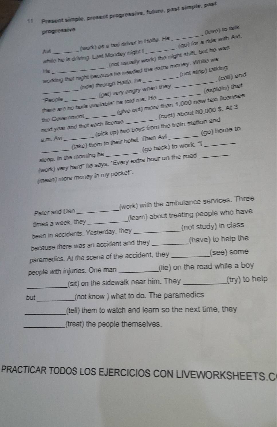 Present simple, present progressive, future, past simple, past 
progressive 
(love) to talk 
_(go) for a ride with Avi. 
Avi_ 
(work) as a taxi driver in Haifa. He 
whille he is driving. Last Monday night I 
(not usually work) the night shift, but he was 
working that night because he needed the extra money. While we 
He 
(not stop) talking 
(ride) through Haifa, he 
_(get) very angry when they (call) and 
(explain) that 
*People 
there are no taxis available" he told me. He 
the Government (give out) more than 1,000 new taxi licenses 
next year and that each license (cost) about 80,000 $. At 3 
a.m. Avi _(pick up) two boys from the train station and 
(take) them to their hotel. Then Avi (go) home to 
sleep. In the morning he _(go back) to work. "I 
(work) very hard" he says. "Every extra hour on the road_ 
(mean) more money in my pocket". 
Peter and Dan (work) with the ambulance services. Three 
times a week, they _(learn) about treating people who have 
been in accidents. Yesterday, they _(not study) in class 
because there was an accident and they _(have) to help the 
paramedics. At the scene of the accident, they _(see) some 
people with injuries. One man _(lie) on the road while a boy 
_ 
(sit) on the sidewalk near him. They _(try) to help 
but _(not know ) what to do. The paramedics 
_(tell) them to watch and learn so the next time, they 
_(treat) the people themselves. 
PRACTICAR TODOS LOS EJERCICIOS CON LIVEWORKSHEETS.C