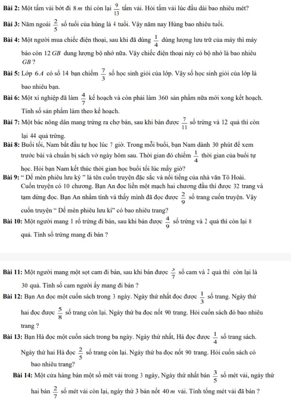 Một tấm vải bớt đi 8 m thì còn lại  9/13  tấm vải. Hỏi tấm vải lúc đầu dài bao nhiêu mét?
Bài 3: Năm ngoái  2/5  số tuổi của hùng là 4 tuổi. Vậy năm nay Hùng bao nhiêu tuổi.
Bài 4: Một người mua chiếc điện thoại, sau khi đã dùng  1/4  dùng lượng lưu trữ của máy thì máy
báo còn 12 GB dung lượng bộ nhớ nữa. Vậy chiếc điện thoại này có bộ nhớ là bao nhiêu
GB ?
Bài 5: Lớp 6.4 có số 14 bạn chiếm  7/3  số học sinh giỏi của lớp. Vậy số học sinh giỏi của lớp là
bao nhiêu bạn.
Bài 6: Một xí nghiệp đã làm  4/7  kế hoạch và còn phải làm 360 sản phẩm nữa mới xong kết hoạch.
Tính số sản phẩm làm theo kế hoạch.
Bài 7: Một bác nông dân mang trứng ra chợ bán, sau khi bán được  7/11  số trứng và 12 quả thì còn
lại 44 quả trứng.
Bài 8: Buổi tối, Nam bắt đầu tự học lúc 7 giờ. Trong mỗi buổi, bạn Nam dành 30 phút để xem
trước bài và chuẩn bị sách vở ngày hôm sau. Thời gian đó chiếm  1/4  thời gian của buổi tự
học. Hỏi bạn Nam kết thúc thời gian học buổi tối lúc mấy giờ?
Bài 9: “ Dế mèn phiêu lưu ký ” là tên cuốn truyện đặc sắc và nổi tiếng của nhà văn Tô Hoài.
Cuốn truyện có 10 chương. Bạn An đọc liền một mạch hai chương đầu thì được 32 trang và
tạm dừng đọc. Bạn An nhầm tính và thấy mình đã đọc được  2/9  số trang cuốn truyện. Vậy
cuốn truyện “ Dế mèn phiêu lưu kí” có bao nhiêu trang?
Bài 10: Một người mang 1 rỗ trứng đi bán, sau khi bán được  4/9  số trứng và 2 quả thì còn lại 8
quả. Tính số trứng mang đi bán ?
Bài 11: Một người mang một sọt cam đi bán, sau khi bán được  3/7  số cam và 2 quả thì còn lại là
30 quả. Tính số cam người ấy mang đi bán ?
Bài 12: Bạn An đọc một cuốn sách trong 3 ngày. Ngày thứ nhất đọc được  1/3  số trang. Ngày thứ
hai đọc được  5/8  số trang còn lại. Ngày thứ ba đọc nốt 90 trang. Hỏi cuốn sách đó bao nhiêu
trang ?
Bài 13: Bạn Hà đọc một cuốn sách trong ba ngày. Ngày thứ nhất, Hà đọc được  1/4  số trang sách.
Ngày thứ hai Hà đọc  2/5  số trang còn lại. Ngày thứ ba đọc nốt 90 trang. Hỏi cuốn sách có
bao nhiêu trang?
Bài 14: Một cửa hàng bán một số mét vải trong 3 ngày, Ngày thứ nhất bán  3/5  số mét vải, ngày thứ
hai bán  2/7  số mét vải còn lại, ngày thứ 3 bán nốt 40 m vải. Tính tổng mét vải đã bán ?
