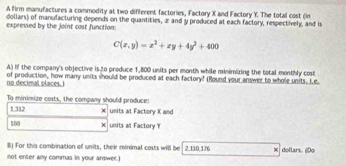 A firm manufactures a commodity at two different factories, Factory X and Factory Y. The total cost (in 
dollars) of manufacturing depends on the quantities, æ and y produced at each factory, respectively, and is 
expressed by the joint cost function:
C(x,y)=x^2+xy+4y^2+400
A) If the company's objective is to produce 1,800 units per month while minimizing the total monthly cost 
of production, how many units should be produced at each factory? (Round your answer to whole units, I e. 
no decimal places.) 
To minimize costs, the company should produce:
1.312 × units at Factory X and
188 × units at Factory Y
B) For this combination of units, their minimal costs will be 2,110,176 × dollars. (Do 
not enter any commas in your answer.)