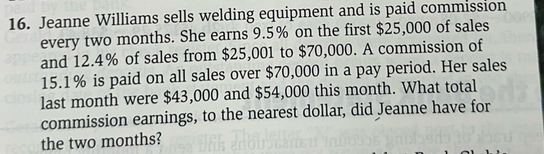 Jeanne Williams sells welding equipment and is paid commission 
every two months. She earns 9.5% on the first $25,000 of sales 
and 12.4% of sales from $25,001 to $70,000. A commission of
15.1% is paid on all sales over $70,000 in a pay period. Her sales 
last month were $43,000 and $54,000 this month. What total 
commission earnings, to the nearest dollar, did Jeanne have for 
the two months?