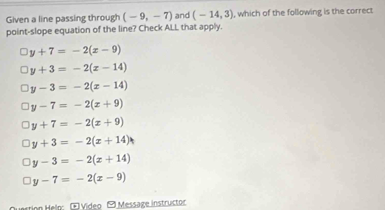 Given a line passing through (-9,-7) and (-14,3) , which of the following is the correct
point-slope equation of the line? Check ALL that apply.
y+7=-2(x-9)
y+3=-2(x-14)
y-3=-2(x-14)
y-7=-2(x+9)
y+7=-2(x+9)
y+3=-2(x+14)
y-3=-2(x+14)
y-7=-2(x-9)
Video Message instructor