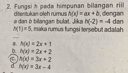 Fungsi h pada himpunan bilangan riil
ditentukan oleh rumus h(x)=ax+b , dengan
a dan b bilangan bulat. Jika h(-2)=-4 dan
h(1)=5 , maka rumus fungsi tersebut adalah
a. h(x)=2x+1
b. h(x)=2x+2
C. h(x)=3x+2
d. h(x)=3x-4