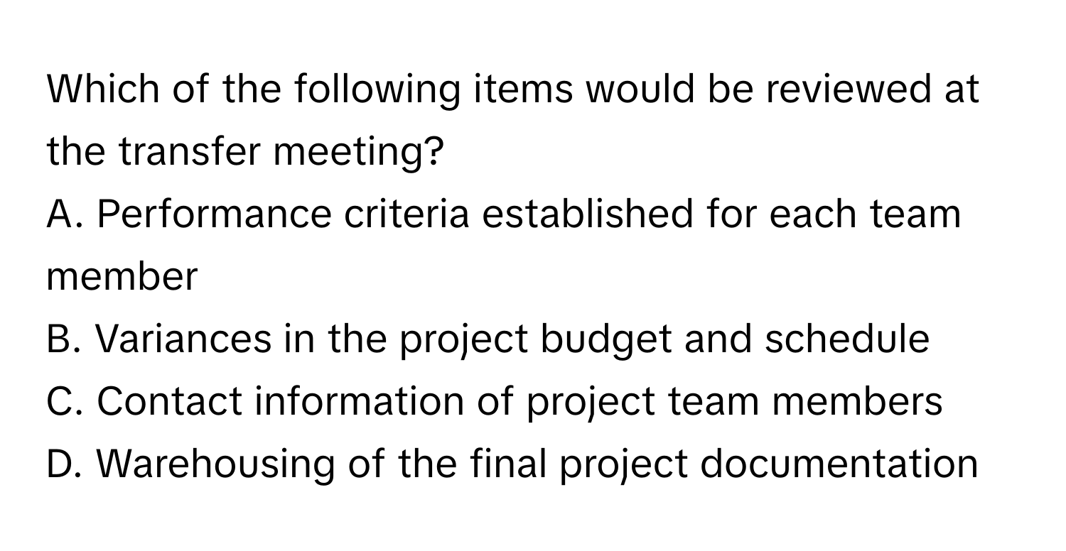 Which of the following items would be reviewed at the transfer meeting?

A. Performance criteria established for each team member
B. Variances in the project budget and schedule
C. Contact information of project team members
D. Warehousing of the final project documentation