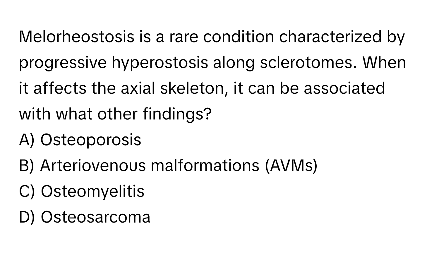 Melorheostosis is a rare condition characterized by progressive hyperostosis along sclerotomes. When it affects the axial skeleton, it can be associated with what other findings?

A) Osteoporosis
B) Arteriovenous malformations (AVMs)
C) Osteomyelitis
D) Osteosarcoma