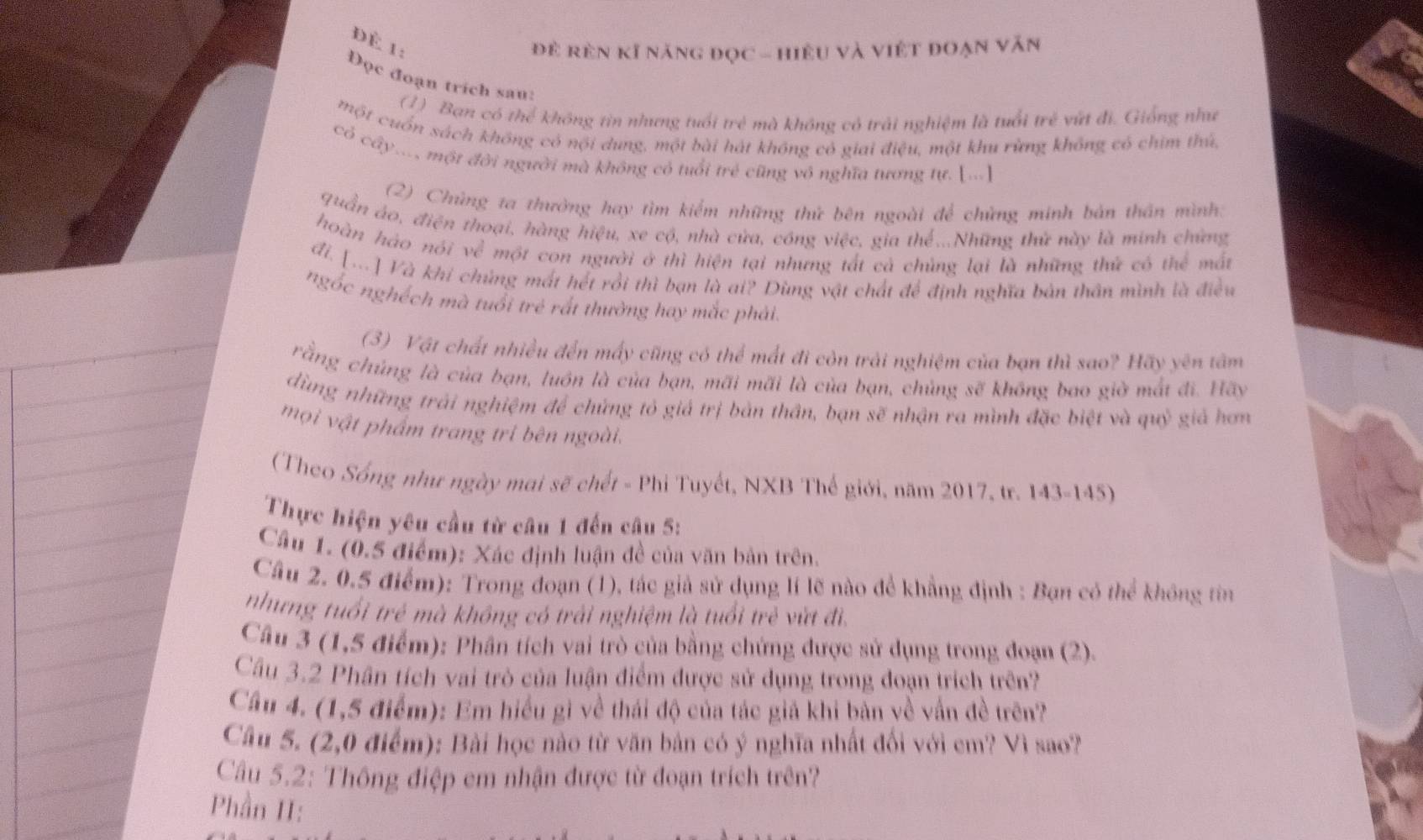 Để 1:
để rên kĩ năng đọc - hiệu và việt đoạn văn
Đọc đoạn trích sau:
(1) Bạn có thể không tin nhưng tuổi trẻ mà không có trải nghiệm là tuổi trẻ vứt đi. Giống như
một cuốn sách không có nội dung, một bài hát không có giai điệu, một khu rừng không có chim thứ,
có cây... một đời người mà không có tuổi trẻ cũng vô nghĩa tương tự. [...]
(2) Chủng ta thường hay tìm kiểm những thứ bên ngoài để chứng minh bản thần mình:
quần áo, điện thoại, hàng hiệu, xe cộ, nhà cửa, cóng việc, gia thể...Những thử này là minh chứng
hoàn háo nói về một con người ở thì hiện tại nhưng tất cả chủng lại là những thứ có thể mất
đi. [...] Và khi chủng mất hết rồi thì bạn là ai? Dùng vật chất để định nghĩa bản thân mình là điều
ngốc nghéch mà tuổi trẻ rất thường hay mắc phải.
(3) Vật chất nhiều đến mấy cũng có thể mất đi còn trải nghiệm của bạn thì sao? Hãy yên tâm
rằng chúng là của bạn, luón là của bạn, mãi mãi là của bạn, chủng sẽ không bao giờ mắt đi. Hãy
dùng những trải nghiệm để chứng tỏ giá trị bản thân, bạn sẽ nhận ra mình đặc biệt và quỷ giả hơn
mọi vật phẩm trang tri bên ngoài.
(Theo Sống như ngày mai sẽ chết - Phi Tuyết, NXB Thế giới, năm 2017, tr. 143-145)
Thực hiện yêu cầu từ câu 1 đến câu 5:
Cầu 1. (0.5 điểm): Xác định luận đề của văn bản trên.
Câu 2. 0.5 điểm): Trong đoạn (1), tác giả sử dụng lí lẽ nào để khẳng định : Bạn có thể không tin
nhưng tuổi trẻ mà không có trải nghiệm là tuổi trẻ vừt đi.
Cầu 3 (1,5 điểm): Phân tích vai trò của bằng chứng được sử dụng trong đoạn (2).
Cầu 3.2 Phần tích vai trò của luận điểm được sử dụng trong đoạn trích trên?
Cầu 4. (1,5 điểm): Em hiểu gì về thái độ của tác giả khi bản về vấn đề trên?
Câu 5. (2,0 điểm): Bài học nào từ văn bản có ý nghĩa nhất đối với cm? Vì sao?
Cầu 5.2: Thông điệp em nhận được từ đoạn trích trên?
Phần II: