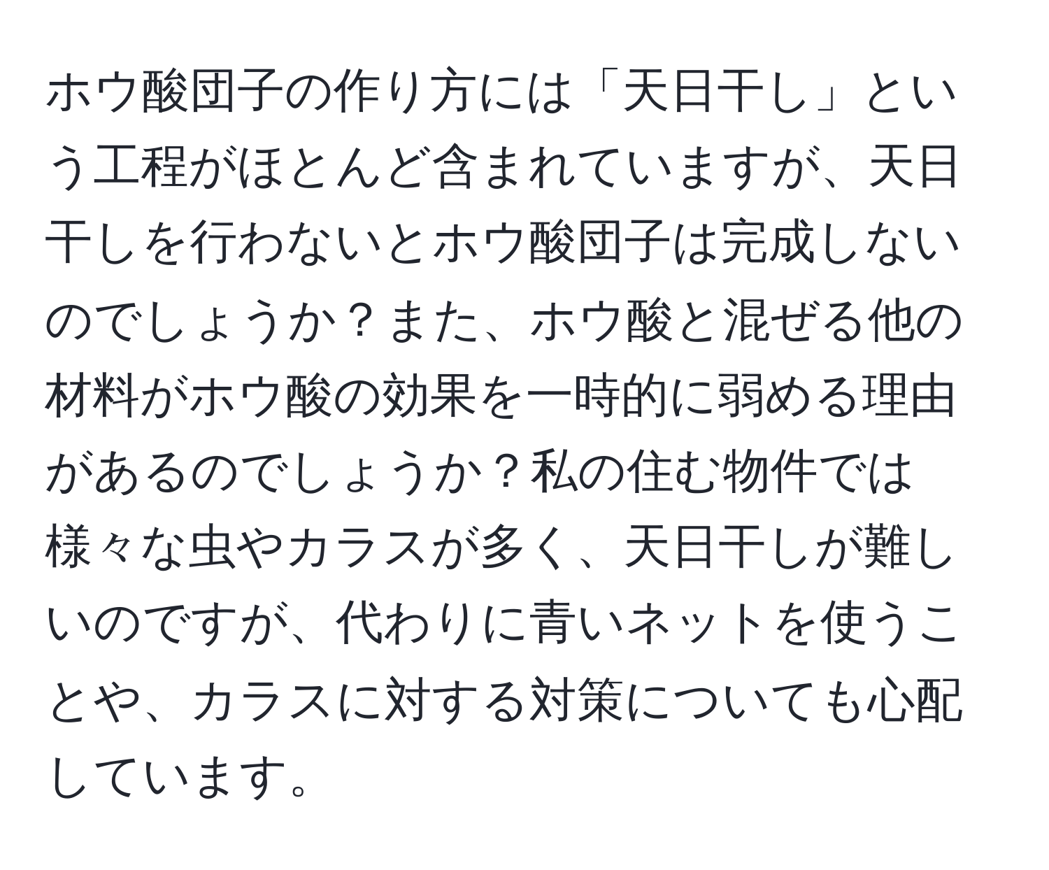 ホウ酸団子の作り方には「天日干し」という工程がほとんど含まれていますが、天日干しを行わないとホウ酸団子は完成しないのでしょうか？また、ホウ酸と混ぜる他の材料がホウ酸の効果を一時的に弱める理由があるのでしょうか？私の住む物件では様々な虫やカラスが多く、天日干しが難しいのですが、代わりに青いネットを使うことや、カラスに対する対策についても心配しています。