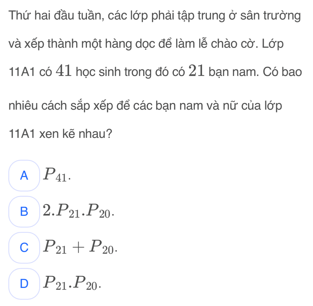 Thứ hai đầu tuần, các lớp phải tập trung ở sân trường
và xếp thành một hàng dọc để làm lễ chào cờ. Lớp
11A1 có 41 học sinh trong đó có 21 bạn nam. Có bao
nhiêu cách sắp xếp để các bạn nam và nữ của lớp
11A1 xen kẽ nhau?
A P_41.
B 2.P_21.P_20.
C P_21+P_20.
D P_21.P_20.