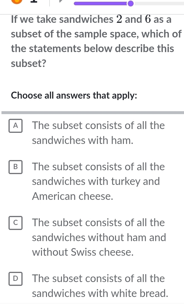 If we take sandwiches 2 and 6 as a
subset of the sample space, which of
the statements below describe this
subset?
Choose all answers that apply:
A The subset consists of all the
sandwiches with ham.
B The subset consists of all the
sandwiches with turkey and
American cheese.
c The subset consists of all the
sandwiches without ham and
without Swiss cheese.
D The subset consists of all the
sandwiches with white bread.