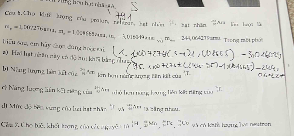 hơ n hạt nhân # A 
Câu 6.Cho khối lượng của proton, neutron, hạt nhân _1^(3T, hạt nhân _(95)^(244)Am ần lượt là
m_p)=1,007276amu, m_n=1,008665amu, m_tau =3,016049amu_vam_Am=244,064279amu. Trong mỗi phát
biểu sau, em hãy chọn đúng hoặc sai.
a) Hai hạt nhân này có độ hụt khối bằng nhau
b) Năng lượng liên kết của _(95)^(244)Am lớn hơn năng lượng liên kết của _1^(3T.
c) Năng lượng liên kết riêng của _(95)^(244)Am nhỏ hơn năng lượng liên kết riêng của _1^3T.
d) Mức độ bền vững của hai hạt nhân _1^3T_(Va)^(244)s_5)Am là bằng nhau.
Câu 7. Cho biết khối lượng của các nguyên tử _1^1H, _(25)^(55)Mn, _(26)^(56)Fe, _(27)^(59)Co và có khối lượng hạt neutron