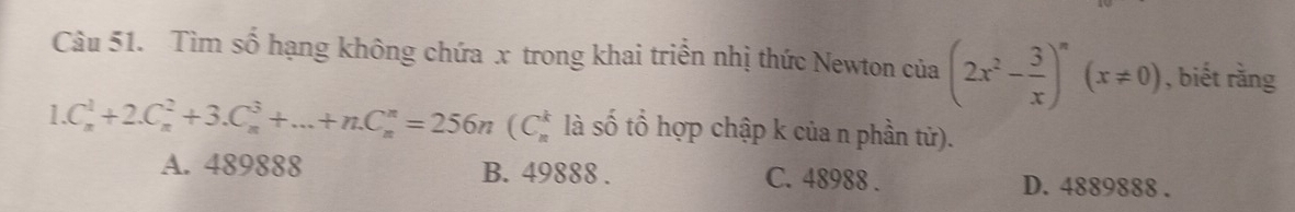 Tìm số hạng không chứa x trong khai triển nhị thức Newton của (2x^2- 3/x )^n(x!= 0) , biết rằng
1.C_n^1+2.C_n^2+3.C_n^3+...+n.C_n^n=256n(C_n^k là số tổ hợp chập k của n phần tử).
A. 489888 B. 49888. C. 48988. D. 4889888.