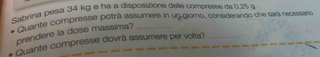 Sabrina pesa 34 kg e ha a disposizione delle compresse da 0,25 g. 
Quante compresse potrà assumere in un giorno, considerando che sarà necessario 
prendere la dose massima?_ 
Quante compresse dovrà assumere per volta?_