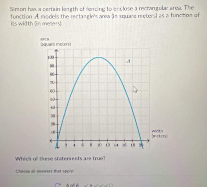 Simon has a certain length of fencing to enclose a rectangular area. The 
function A models the rectangle's area (in square meters) as a function of 
its width (in meters). 
area 
Which of these statements are true? 
Choose all answers that apply: 
6 of 6