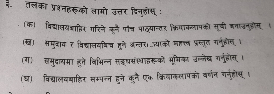 ३. तलका प्रश्नहरूको लामो उत्तर 
(क) विद्यालयबाहिर गरिने कुनै पाँच पाठ्यान 
(ख) समुदाय र विद्यालयबिच हुने अन्तर। 
(ग) समुदायमा हुने विभिन्न सङघ 
(घ) विद्यालयबाहिर सम्पन्न हने