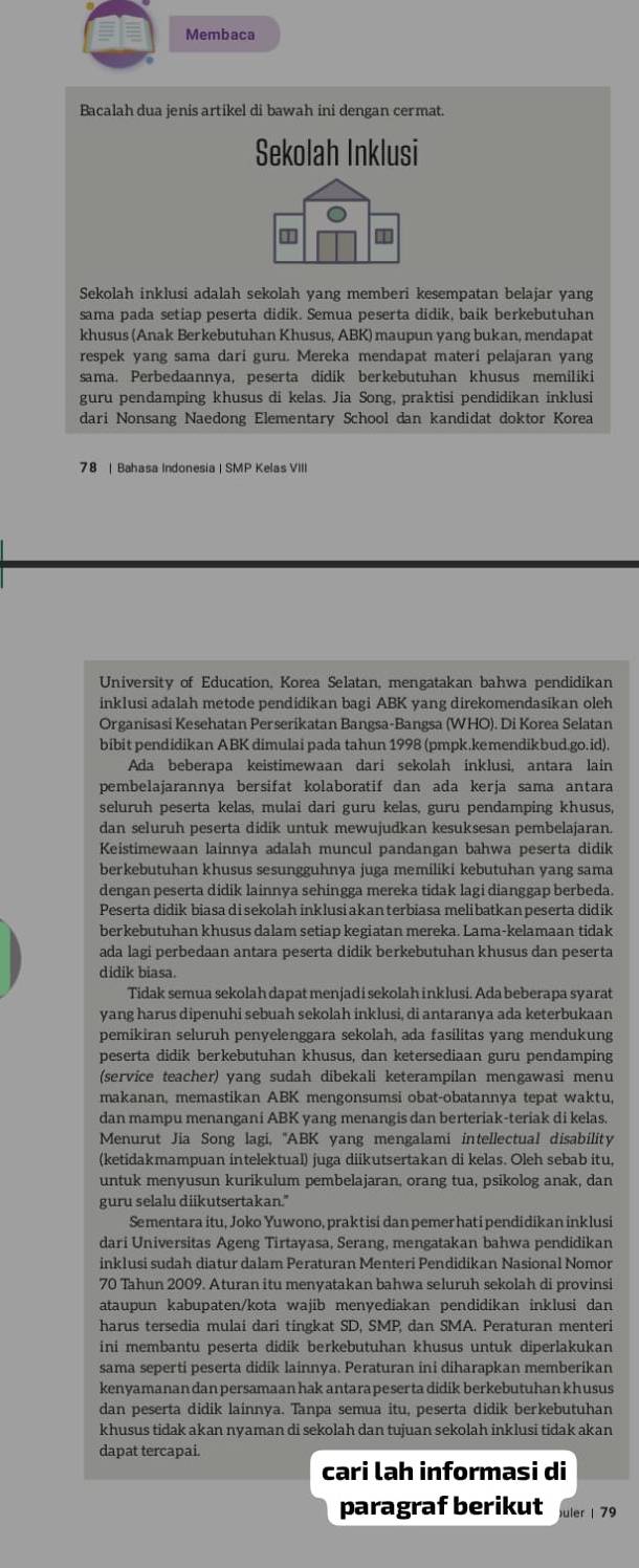 Membaca
Bacalah dua jenis artikel di bawah ini dengan cermat.
Sekolah Inklusi
Sekolah inklusi adalah sekolah yang memberi kesempatan belajar yang
sama pada setiap peserta didik. Semua peserta didik, baik berkebutuhan
khusus (Anak Berkebutuhan Khusus, ABK) maupun yang bukan, mendapat
respek yang sama dari guru. Mereka mendapat materi pelajaran yang
sama. Perbedaannya, peserta didik berkebutuhan khusus memiliki
guru pendamping khusus di kelas. Jia Song, praktisi pendidikan inklusi
dari Nonsang Naedong Elementary School dan kandidat doktor Korea
78 | Bahasa Indonesia | SMP Kelas VIII
University of Education, Korea Selatan, mengatakan bahwa pendidikan
inklusi adalah metode pendidikan bagi ABK yang direkomendasikan oleh
Organisasi Kesehatan Perserikatan Bangsa-Bangsa (WHO). Di Korea Selatan
bibit pendidikan ABK dimulai pada tahun 1998 (pmpk.kemendikbud.go.id).
Ada beberapa keistimewaan dari sekolah inklusi, antara lain
pembelajarannya bersifat kolaboratif dan ada kerja sama antara
seluruh peserta kelas, mulai dari guru kelas, guru pendamping khusus,
dan seluruh peserta didik untuk mewujudkan kesuksesan pembelajaran.
Keistimewaan lainnya adalah muncul pandangan bahwa peserta didik
berkebutuhan khusus sesungguhnya juga memiliki kebutuhan yang sama
dengan peserta didik lainnya sehingga mereka tidak lagi dianggap berbeda.
Peserta didik biasa di sekolah inklusi akan terbiasa melibatkan peserta didik
berkebutuhan khusus dalam setiap kegiatan mereka. Lama-kelamaan tidak
ada lagi perbedaan antara peserta didik berkebutuhan khusus dan peserta
didik biasa.
Tidak semua sekolah dapat menjadi sekolah inklusi. Ada beberapa syarat
yang harus dipenuhi sebuah sekolah inklusi, di antaranya ada keterbukaan
pemikiran seluruh penyelenggara sekolah, ada fasilitas yang mendukung
peserta didik berkebutuhan khusus, dan ketersediaan guru pendamping
(service teacher) yang sudah dibekali keterampilan mengawasi menu
makanan, memastikan ABK mengonsumsi obat-obatannya tepat waktu,
dan mampu menangani ABK yang menangis dan berteriak-teriak di kelas.
Menurut Jia Song lagi, 'ABK yang mengalami intellectual disability
(ketidakmampuan intelektual) juga diikutsertakan di kelas. Oleh sebab itu,
untuk menyusun kurikulum pembelajaran, orang tua, psikolog anak, dan
guru selalu diikutsertakan."
Sementara itu, Joko Yuwono, praktisi dan pemer hati pendidikan inklusi
dari Universitas Ageng Tirtayasa, Serang, mengatakan bahwa pendidikan
inklusi sudah diatur dalam Peraturan Menteri Pendidikan Nasional Nomor
70 Tahun 2009. Aturan itu menyatakan bahwa seluruh sekolah di provinsi
ataupun kabupaten/kota wajib menyediakan pendidikan inklusi dan
harus tersedia mulai dari tingkat SD, SMP dan SMA. Peraturan menteri
ini membantu peserta didik berkebutuhan khusus untuk diperlakukan
sama seperti peserta didik lainnya. Peraturan ini diharapkan memberikan
kenyamanan dan persamaan hak antara peser ta didik berkebutuhan khusus
dan peserta didik lainnya. Tanpa semua itu, peserta didik berkebutuhan
khusus tidak akan nyaman di sekolah dan tujuan sekolah inklusi tidak akan
dapat tercapai.
cari lah informasi di
paragraf berikut uler 79