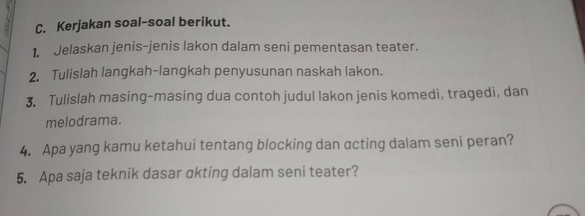 Kerjakan soal-soal berikut. 
1. Jelaskan jenis-jenis lakon dalam seni pementasan teater. 
2. Tulislah langkah-langkah penyusunan naskah lakon. 
3. Tulislah masing-masing dua contoh judul lakon jenis komedi, tragedi, dan 
melodrama. 
4. Apa yang kamu ketahui tentang blocking dan acting dalam seni peran? 
5. Apa saja teknik dasar akting dalam seni teater?