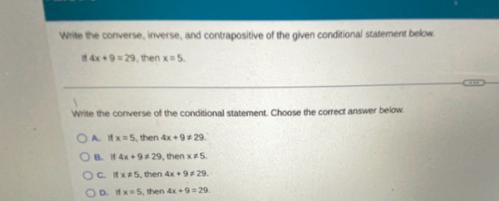 White the converse, inverse, and contrapositive of the given conditional statement below.
4x+9=29 , then x=5. 
Write the converse of the conditional statement. Choose the correct answer below.
A. If x=5 then 4x+9!= 29.
B. if 4x+9!= 29 , then x!= 5.
C. If x!= 5 , then 4x+9!= 29.
D. if x=5 , then 4x+9=29.