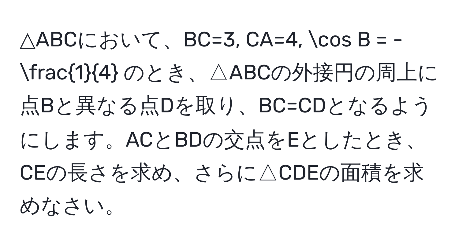 △ABCにおいて、BC=3, CA=4, cos B = - 1/4  のとき、△ABCの外接円の周上に点Bと異なる点Dを取り、BC=CDとなるようにします。ACとBDの交点をEとしたとき、CEの長さを求め、さらに△CDEの面積を求めなさい。