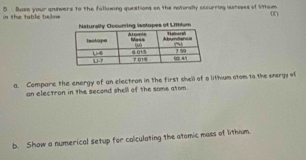 Base your answers to the following questions on the naturally occurring isotopes of lithies 
in the table below (2) 
Naturally Occurring isotopes of Lithium 
a. Compare the energy of an electron in the first shell of a lithium atom to the energy of 
an electron in the second shell of the same atom. 
b. Show a numerical setup for calculating the atomic mass of lithium.