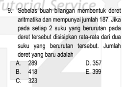 Sebelas buah bilangan membentuk deret
aritmatika dan mempunyai jumlah 187. Jika
pada setiap 2 suku yang berurutan pada
deret tersebut disisipkan rata-rata dari dua
suku yang berurutan tersebut. Jumlah
deret yang baru adalah
A. 289 D. 357
B. 418 E. 399
C. 323