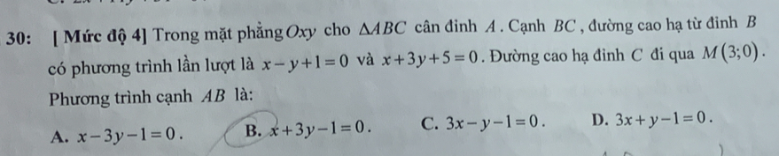 30: [ Mức độ 4] Trong mặt phẳng Oxy cho △ ABC cân đinh A . Cạnh BC , đường cao hạ từ đinh B
có phương trình lần lượt là x-y+1=0 và x+3y+5=0. Đường cao hạ đỉnh C đi qua M(3;0). 
Phương trình cạnh AB là:
A. x-3y-1=0. B. x+3y-1=0. C. 3x-y-1=0. D. 3x+y-1=0.