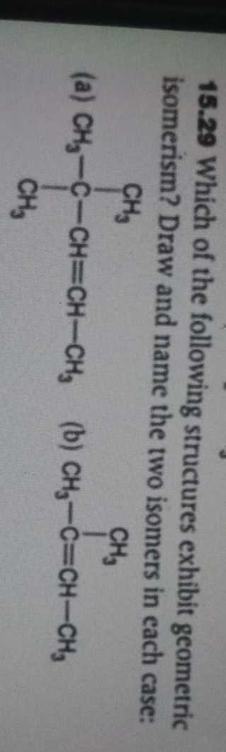 15.29 Which of the following structures exhibit geometric 
isomerism? Draw and name the two isomers in each case: 
(a) CH_3-CH=CH-CH_3 (b) CH_3-C=CH-CH_3