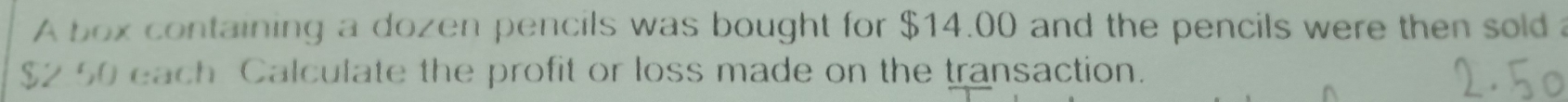 A box containing a dozen pencils was bought for $14.00 and the pencils were then sold
$2 50 each Calculate the profit or loss made on the transaction.