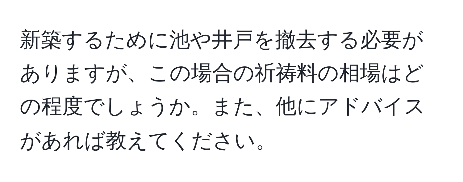 新築するために池や井戸を撤去する必要がありますが、この場合の祈祷料の相場はどの程度でしょうか。また、他にアドバイスがあれば教えてください。