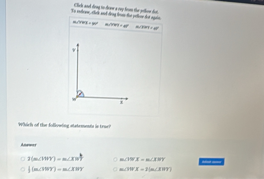 Click and drag to draw a ray from the yellow dot.
To redraw, click and drag from the yellow drt apón.
m∠ YWX=90° m∠ YWY=49° m∠ XWY=40°
Which of the following statements is true?
Answer
2(m∠ VWY)=m∠ XWY
m∠ VWX=m∠ XWY
 1/2 (m∠ VWY)=m∠ XWY
m∠ VWX=2(m∠ XWY)