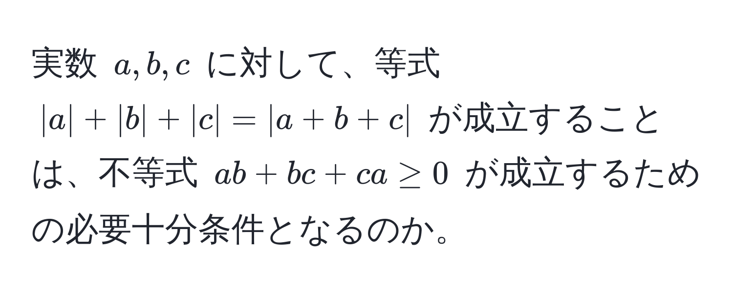 実数 ( a, b, c ) に対して、等式 ( |a| + |b| + |c| = |a + b + c| ) が成立することは、不等式 ( ab + bc + ca ≥ 0 ) が成立するための必要十分条件となるのか。