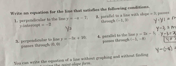 Write an equation for the line that satisfies the following conditions. 
1. perpendicular to the line y=-x-7; 2. parallel to a line with slope =3; passes 
y-intercept =-2 through (-1,3)
3. perpendicular to line y=-3x+10; 4. parallel to the line y=2x-5; 
passes through (0,0) passes through (-1,-8)
You can write the equation of a line without graphing and without finding 
ng the point-slope form.