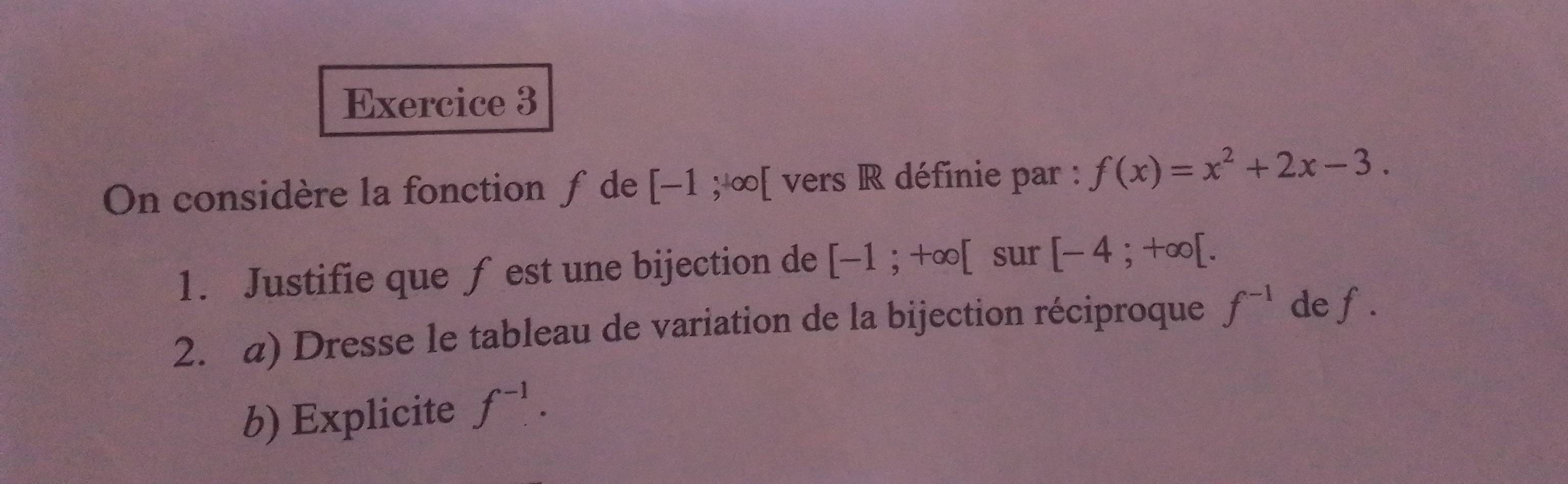 On considère la fonction ƒ de [-1;+∈fty [ vers R définie par : f(x)=x^2+2x-3. 
1. Justifie que ƒ est une bijection de [-1;+∈fty [ sur [-4;+∈fty [. 
2. a) Dresse le tableau de variation de la bijection réciproque f^(-1) de f. 
b) Explicite f^(-1).