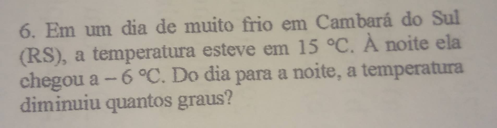 Em um dia de muito frio em Cambará do Sul 
(RS), a temperatura esteve em 15°C. À noite ela 
chegou a-6°C. Do dia para a noite, a temperatura 
diminuiu quantos graus?