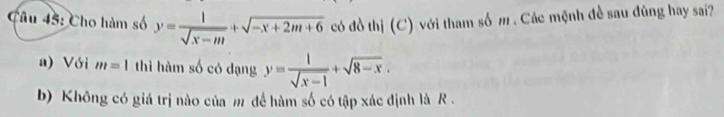 Cho hàm số y= 1/sqrt(x-m) +sqrt(-x+2m+6) có đồ thị (C) với tham số m. Các mệnh đề sau đúng hay sai?
a) Với m=1 thì hàm số có dạng y= 1/sqrt(x-1) +sqrt(8-x). 
b) Không có giá trị nào của m đề hàm số có tập xác định là R.