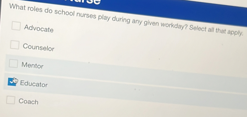 What roles do school nurses play during any given workday? Select all that apply.
Advocate
Counselor
Mentor
Educator
Coach