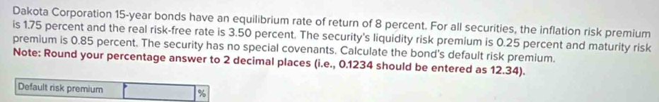 Dakota Corporation 15-year bonds have an equilibrium rate of return of 8 percent. For all securities, the inflation risk premium 
is 1.75 percent and the real risk-free rate is 3.50 percent. The security's liquidity risk premium is 0.25 percent and maturity risk 
premium is 0.85 percent. The security has no special covenants. Calculate the bond's default risk premium. 
Note: Round your percentage answer to 2 decimal places (i.e., 0.1234 should be entered as 12.34). 
Default risk premium %