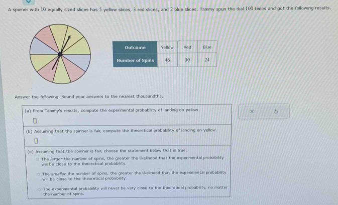 A spinner with 10 equally sized slices has 5 yellow slices, 3 red slices, and 2 blue slices. Tammy spun the dial 100 times and got the following results.
Answer the following. Round your answers to the nearest thousandths.
(a) From Tammy's results, compute the experimental probability of landing on yellow. × 5
(b) Assuming that the spinner is fair, compute the theoretical probability of landing on yellow.
(c) Assuming that the spinner is fair, choose the statement below that is true.
The larger the number of spins, the greater the likelihood that the experimental probability
will be close to the theoretical probability.
The smaller the number of spins, the greater the likelihood that the experimental probability
will be close to the theoretical probability.
The experimental probability will never be very close to the theoretical probability, no matter
the number of spins.