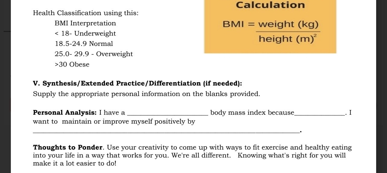 Calculation 
Health Classification using this: 
BMI Interpretation
18 - Underweight
18.5 - 24.9 Normal
BMI=frac weight(kg)height(m)^2
25.0- 29.9 - Overweight 
>30 Obese 
V. Synthesis/Extended Practice/Differentiation (if needed): 
Supply the appropriate personal information on the blanks provided. 
Personal Analysis: I have a _body mass index because_ . I 
want to maintain or improve myself positively by 
__ 
_· 
Thoughts to Ponder. Use your creativity to come up with ways to fit exercise and healthy eating 
into your life in a way that works for you. We're all different. Knowing what's right for you will 
make it a lot easier to do!