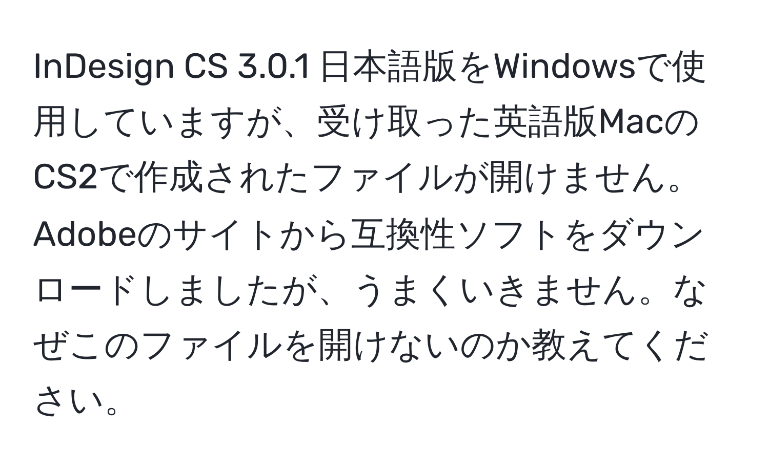 InDesign CS 3.0.1 日本語版をWindowsで使用していますが、受け取った英語版MacのCS2で作成されたファイルが開けません。Adobeのサイトから互換性ソフトをダウンロードしましたが、うまくいきません。なぜこのファイルを開けないのか教えてください。