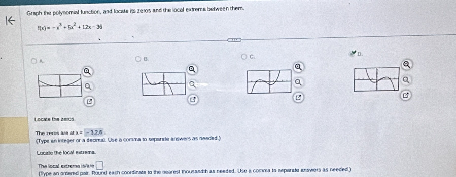 Graph the polynomial function, and locate its zeros and the local extrema between them.
f(x)=-x^3+5x^2+12x-36
D. 
A 
B. 
a 
B 

Locate the zeros 
The zeros are at x=-3,2,6
(Type an integer or a decimal. Use a comma to separate answers as needed.) 
Locate the local extrema. 
The local extrema is/are □ . 
(Type an ordered pair. Round each coordinate to the nearest thousandth as needed. Use a comma to separate answers as needed.)