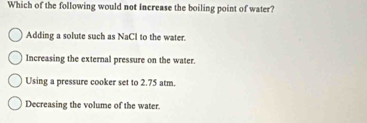 Which of the following would not increase the boiling point of water?
Adding a solute such as NaCl to the water.
Increasing the external pressure on the water.
Using a pressure cooker set to 2.75 atm.
Decreasing the volume of the water.