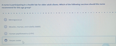 A nurse is participating in a health fair for older adult clients. Which of the following vaccines should the nurse
recommend for this age group?
Meningococcal
Measles, mumps, and rubella (MMR)
Hurnan papillomavirus (HPV)
Herpes zaster