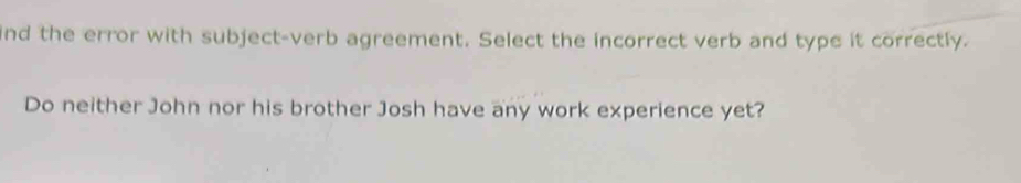 ind the error with subject-verb agreement. Select the incorrect verb and type it correctly. 
Do neither John nor his brother Josh have any work experience yet?