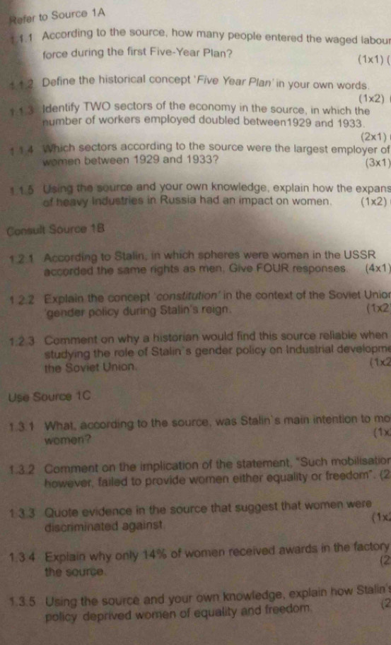 Refer to Source 1A 
4.1 According to the source, how many people entered the waged labou 
force during the first Five-Year Plan?
(1* 1 ) ( 
11 2 Define the historical concept ' Five Year Plan' in your own words.
(1* 2)
1 13 Identify TWO sectors of the economy in the source, in which the 
number of workers employed doubled between1929 and 1933.
(2* 1)
1 1 4 Which sectors according to the source were the largest employer of 
wemen between 1929 and 1933?
(3* 1)
1 15 Using the source and your own knowledge, explain how the expans 
of heavy Industries in Russia had an impact on women. (1x 2) ` 
Consult Source 1B 
1.2.1 According to Stalin, in which spheres were women in the USSR 
accorded the same rights as men. Give FOUR responses. (4* 1)
1 2.2 Explain the concept 'constitution' in the context of the Soviet Unior 
'gender policy during Stalin's reign.
(1* 2
1:2.3 Comment on why a historian would find this source reliable when 
studying the role of Stalin's gender policy on Industrial developme 
the Soviet Union.
(1* 2
Use Source 1C 
1.3.1 What, according to the source, was Stalin's main intention to mo 
women? 
(1x 
1.3.2 Comment on the implication of the statement, "Such mobilisation 
however, failed to provide women either equality or freedom". (2 
1 3.3 Quote evidence in the source that suggest that women were 
discriminated against. (1x/ 
1.3.4 Explain why only 14% of women received awards in the factory 
(2 
the source. 
1.3.5 Using the source and your own knowledge, explain how Stalin's 
policy deprived women of equality and freedom. (2